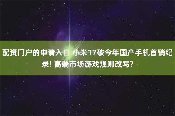 配资门户的申请入口 小米17破今年国产手机首销纪录! 高端市场游戏规则改写?