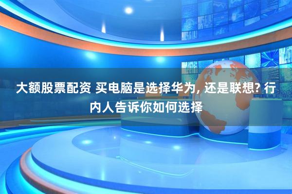 大额股票配资 买电脑是选择华为, 还是联想? 行内人告诉你如何选择