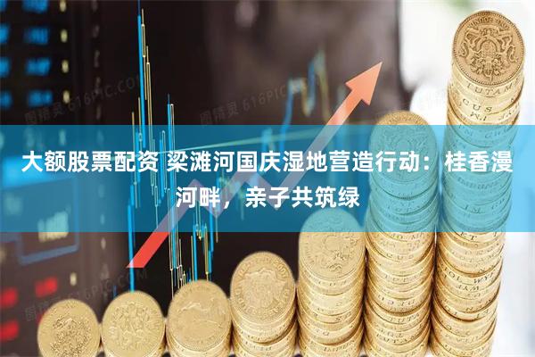 大额股票配资 梁滩河国庆湿地营造行动：桂香漫河畔，亲子共筑绿