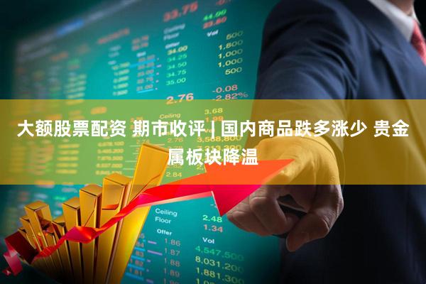 大额股票配资 期市收评 | 国内商品跌多涨少 贵金属板块降温