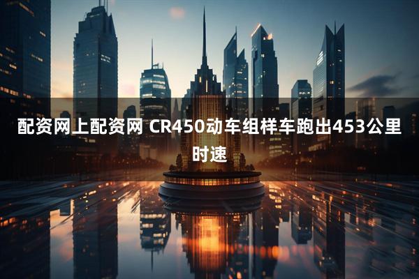 配资网上配资网 CR450动车组样车跑出453公里时速