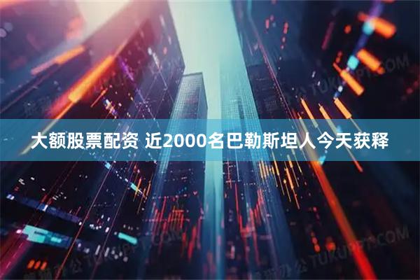大额股票配资 近2000名巴勒斯坦人今天获释