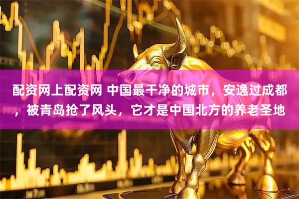 配资网上配资网 中国最干净的城市，安逸过成都，被青岛抢了风头，它才是中国北方的养老圣地
