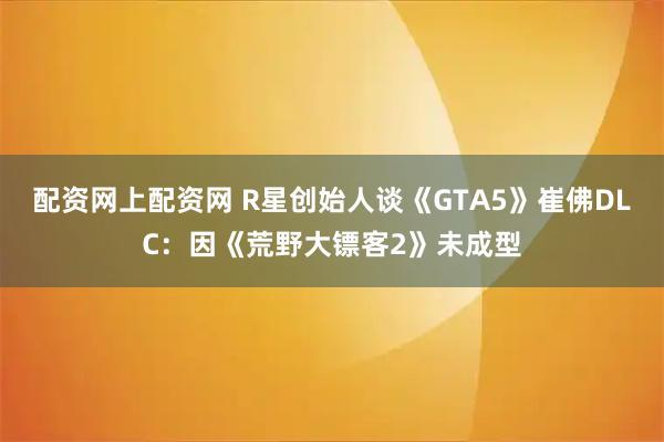 配资网上配资网 R星创始人谈《GTA5》崔佛DLC：因《荒野大镖客2》未成型