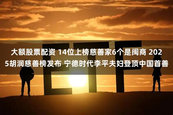 大额股票配资 14位上榜慈善家6个是闽商 2025胡润慈善榜发布 宁德时代李平夫妇登顶中国首善