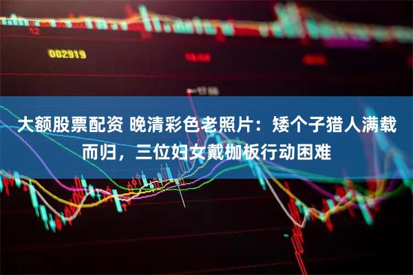大额股票配资 晚清彩色老照片：矮个子猎人满载而归，三位妇女戴枷板行动困难