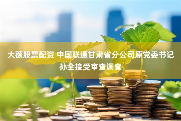 大额股票配资 中国联通甘肃省分公司原党委书记孙全接受审查调查