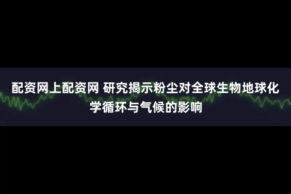 配资网上配资网 研究揭示粉尘对全球生物地球化学循环与气候的影响