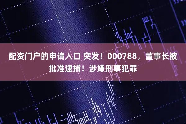 配资门户的申请入口 突发！000788，董事长被批准逮捕！涉嫌刑事犯罪