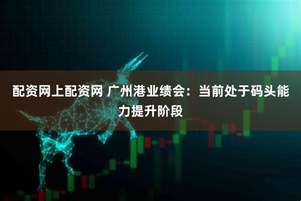 配资网上配资网 广州港业绩会：当前处于码头能力提升阶段