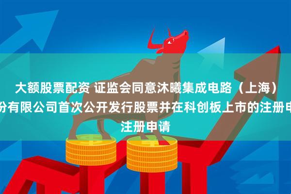 大额股票配资 证监会同意沐曦集成电路（上海）股份有限公司首次公开发行股票并在科创板上市的注册申请