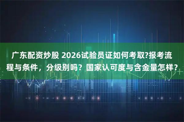 广东配资炒股 2026试验员证如何考取?报考流程与条件，分级别吗？国家认可度与含金量怎样？