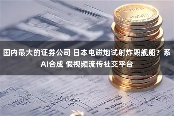 国内最大的证券公司 日本电磁炮试射炸毁舰船？系AI合成 假视频流传社交平台