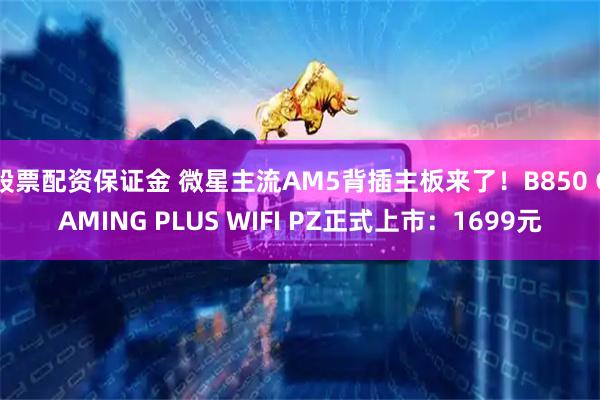 股票配资保证金 微星主流AM5背插主板来了！B850 GAMING PLUS WIFI PZ正式上市：1699元