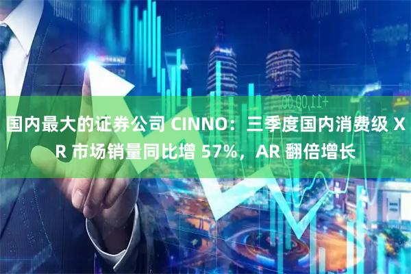 国内最大的证券公司 CINNO：三季度国内消费级 XR 市场销量同比增 57%，AR 翻倍增长