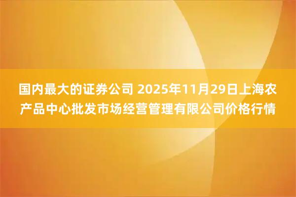 国内最大的证券公司 2025年11月29日上海农产品中心批发市场经营管理有限公司价格行情