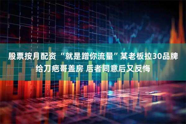 股票按月配资 “就是蹭你流量”某老板拉30品牌给刀疤哥盖房 后者同意后又反悔
