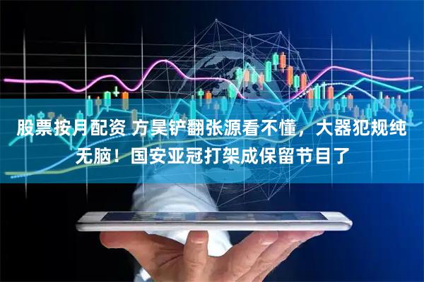 股票按月配资 方昊铲翻张源看不懂，大器犯规纯无脑！国安亚冠打架成保留节目了