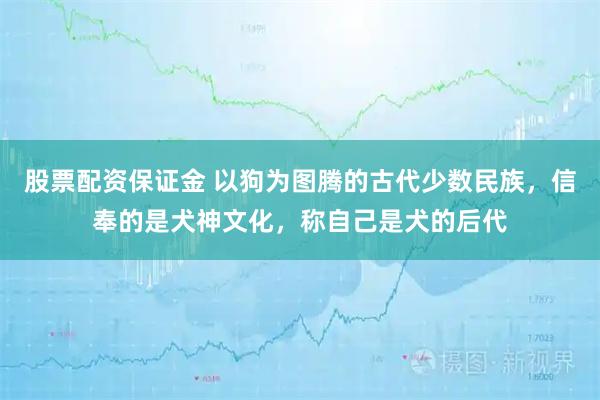 股票配资保证金 以狗为图腾的古代少数民族，信奉的是犬神文化，称自己是犬的后代