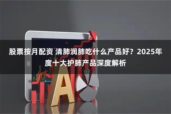 股票按月配资 清肺润肺吃什么产品好？2025年度十大护肺产品深度解析
