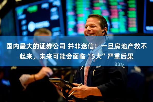 国内最大的证券公司 并非迷信！一旦房地产救不起来，未来可能会面临“5大”严重后果