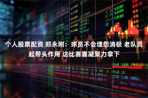 个人股票配资 郑永刚：球员不会埋怨消极 老队员起带头作用 这比赛靠凝聚力拿下