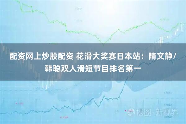 配资网上炒股配资 花滑大奖赛日本站：隋文静/韩聪双人滑短节目排名第一