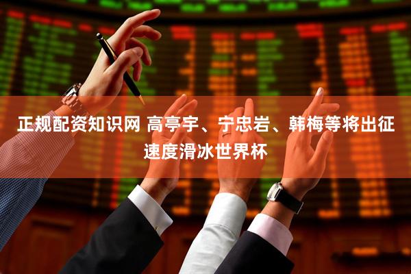 正规配资知识网 高亭宇、宁忠岩、韩梅等将出征速度滑冰世界杯