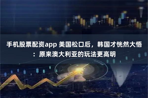 手机股票配资app 美国松口后，韩国才恍然大悟：原来澳大利亚的玩法更高明
