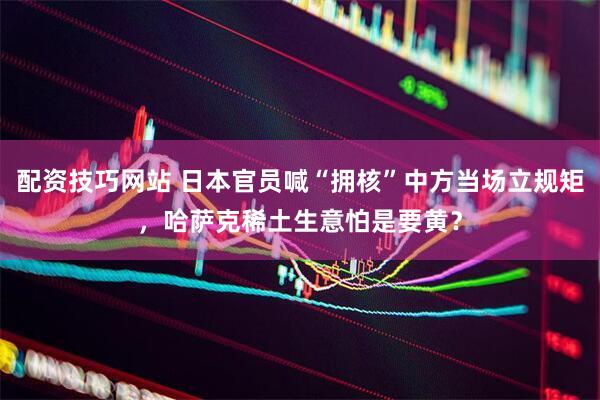 配资技巧网站 日本官员喊“拥核”中方当场立规矩，哈萨克稀土生意怕是要黄？
