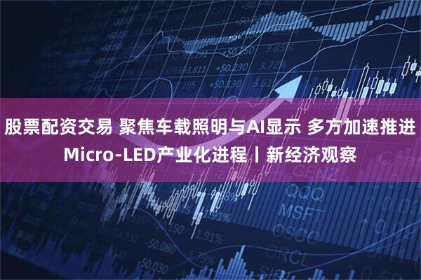 股票配资交易 聚焦车载照明与AI显示 多方加速推进Micro-LED产业化进程丨新经济观察