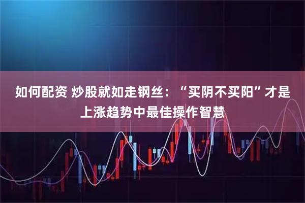 如何配资 炒股就如走钢丝：“买阴不买阳”才是上涨趋势中最佳操作智慧
