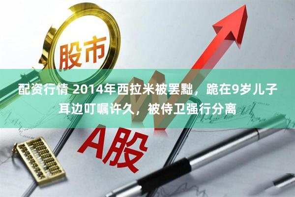 配资行情 2014年西拉米被罢黜，跪在9岁儿子耳边叮嘱许久，被侍卫强行分离