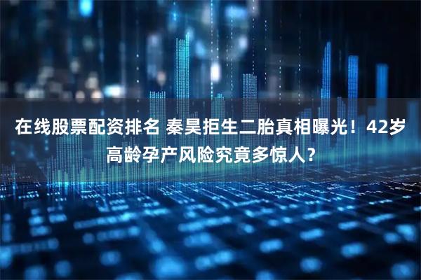 在线股票配资排名 秦昊拒生二胎真相曝光！42岁高龄孕产风险究竟多惊人？