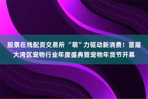 股票在线配资交易所 “萌”力驱动新消费！首届大湾区宠物行业年度盛典暨宠物年货节开幕