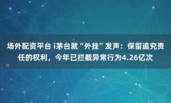 场外配资平台 i茅台就“外挂”发声：保留追究责任的权利，今年已拦截异常行为4.26亿次