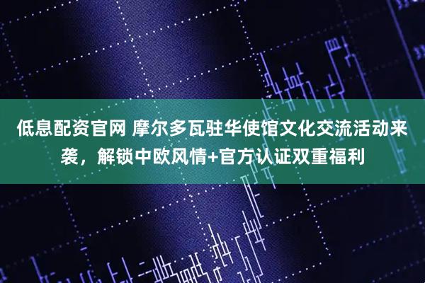 低息配资官网 摩尔多瓦驻华使馆文化交流活动来袭，解锁中欧风情+官方认证双重福利