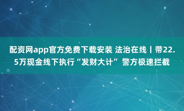 配资网app官方免费下载安装 法治在线丨带22.5万现金线下执行“发财大计” 警方极速拦截