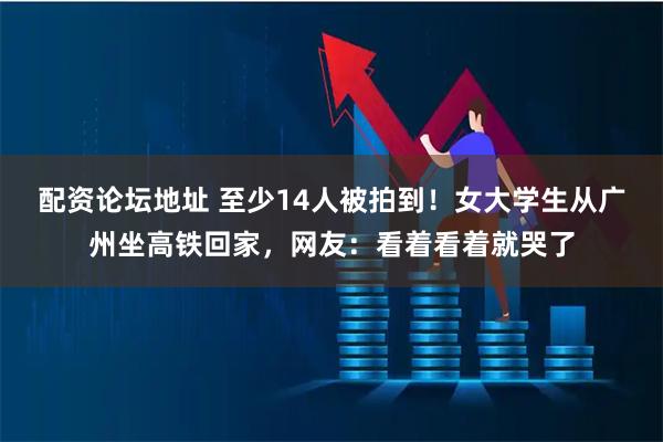 配资论坛地址 至少14人被拍到！女大学生从广州坐高铁回家，网友：看着看着就哭了