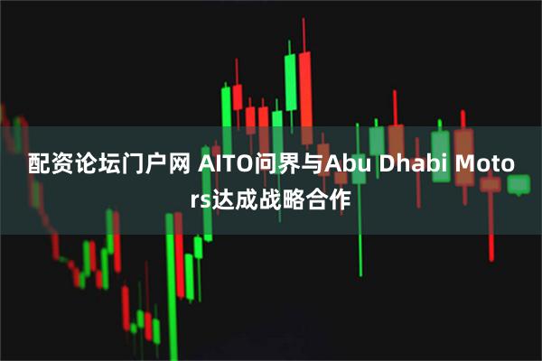 配资论坛门户网 AITO问界与Abu Dhabi Motors达成战略合作