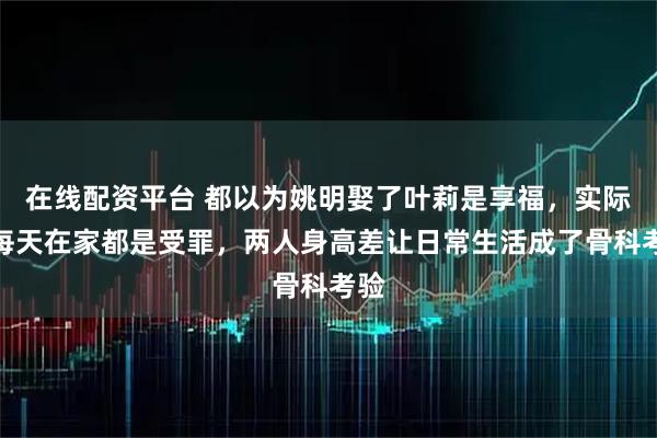 在线配资平台 都以为姚明娶了叶莉是享福，实际上每天在家都是受罪，两人身高差让日常生活成了骨科考验