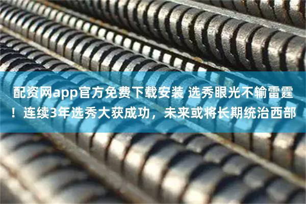 配资网app官方免费下载安装 选秀眼光不输雷霆！连续3年选秀大获成功，未来或将长期统治西部