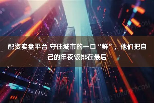 配资实盘平台 守住城市的一口“鲜”，他们把自己的年夜饭排在最后