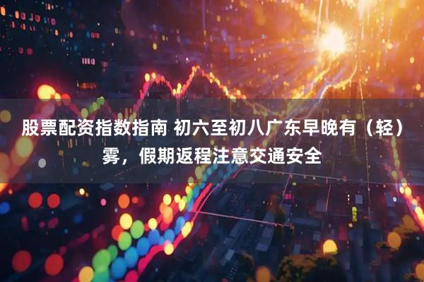 股票配资指数指南 初六至初八广东早晚有（轻）雾，假期返程注意交通安全