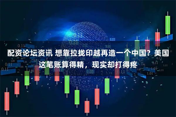 配资论坛资讯 想靠拉拢印越再造一个中国？美国这笔账算得精，现实却打得疼