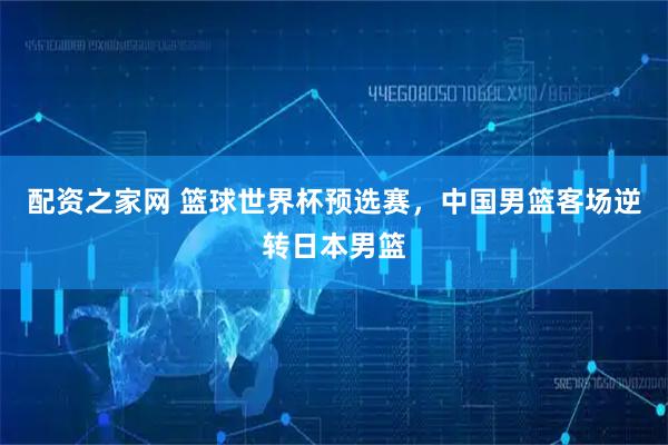配资之家网 篮球世界杯预选赛，中国男篮客场逆转日本男篮