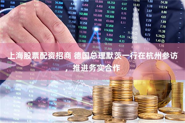 上海股票配资招商 德国总理默茨一行在杭州参访，推进务实合作