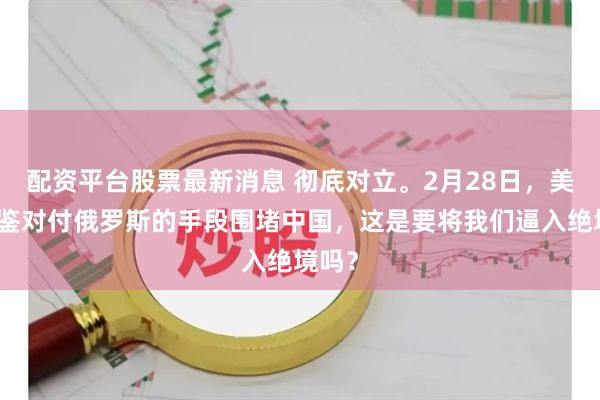 配资平台股票最新消息 彻底对立。2月28日，美国借鉴对付俄罗斯的手段围堵中国，这是要将我们逼入绝境吗？