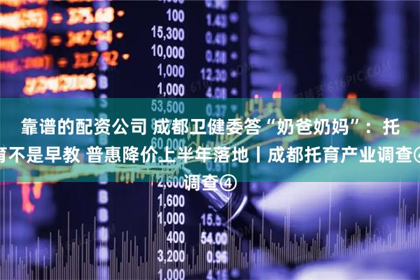 靠谱的配资公司 成都卫健委答“奶爸奶妈”：托育不是早教 普惠降价上半年落地丨成都托育产业调查④