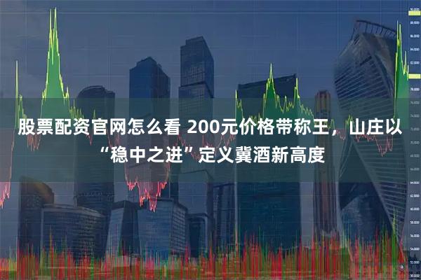 股票配资官网怎么看 200元价格带称王，山庄以“稳中之进”定义冀酒新高度
